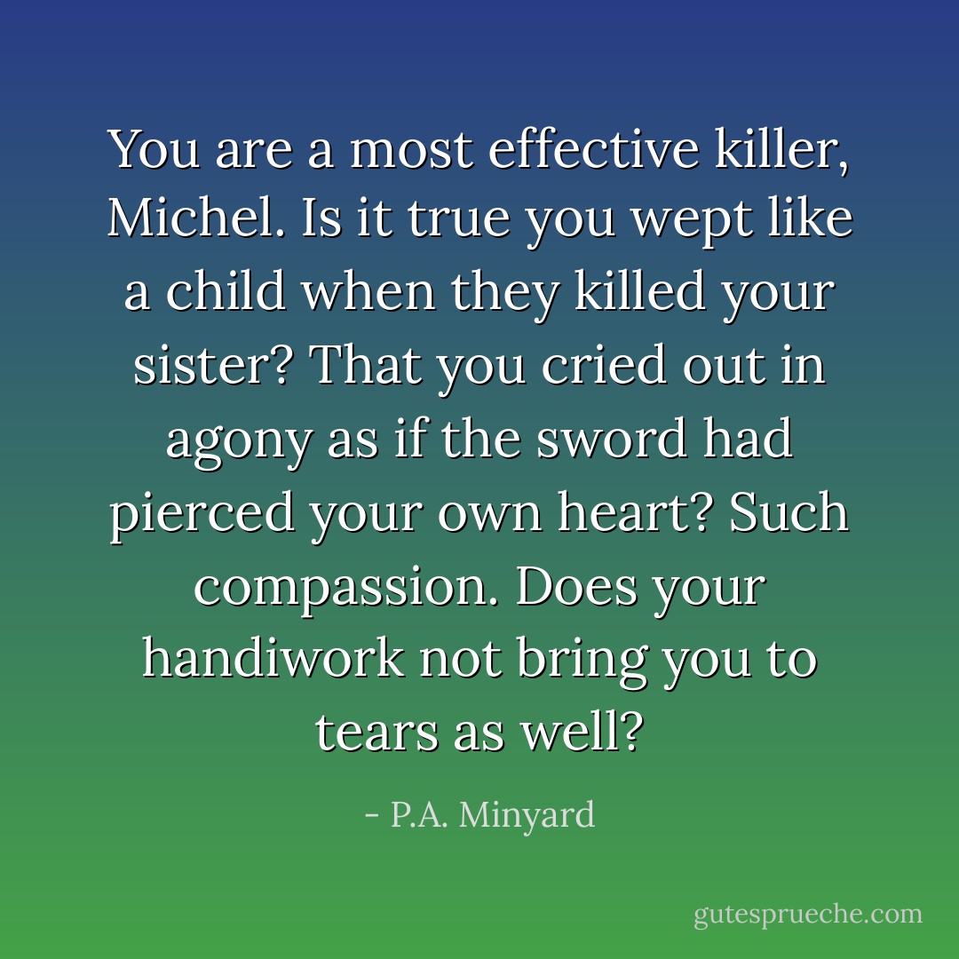 You are a most effective killer, Michel. Is it true you wept like a child when they killed your sister? That you cried out in agony as if the sword had pierced your own heart? Such compassion. Does your handiwork not bring you to tears as well? - P.A. Minyard