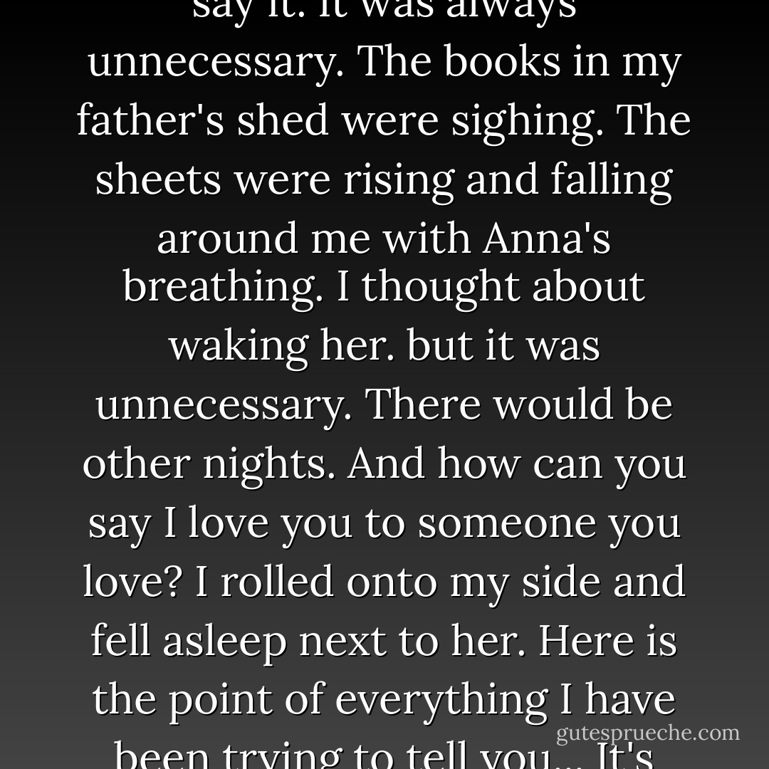 We slept in the same bed.<br />There was never a right time to say it.<br />It was always unnecessary.<br />The books in my father's shed were sighing.<br />The sheets were rising and falling around me with Anna's breathing.<br />I thought about waking her.<br />but it was unnecessary.<br />There would be other nights.<br />And how can you say I love you to someone you love?<br />I rolled onto my side and fell asleep next to her.<br />Here is the point of everything I have been trying to tell you...<br />It's always necessary.<br />I love you,... - Jonathan Safran Foer