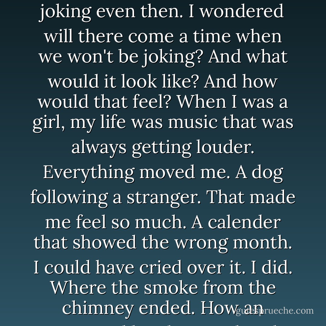 I got tired, I told him. Not worn out, but worn through. Like one of those wives who wakes up one morning and says I can't bake any more bread.<br />You never bake bread, he wrote, and we were still joking.<br />Then it's like I woke up and baked bread, I said, and we were joking even then. I wondered will there come a time when we won't be joking? And what would it look like? And how would that feel?<br />When I was a girl, my life was music that was always getting louder. Everything moved me. A dog following a stranger. That made me feel so much. A calender that showed the wrong month. I could have cried over it. I did. Where the smoke from the chimney ended. How an overturned bottle rested at the edge of a table.<br />I spent my life learning to feel less.<br />Every day I felt less.<br />Is that growing old? Or is it something worse?<br />You cannot protect yourself from sadness without protecting yourself from happiness. - Jonathan Safran Foer