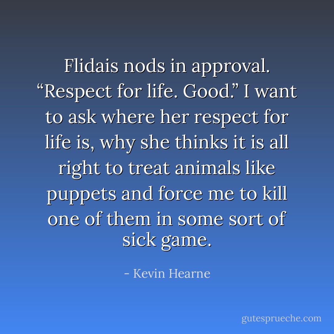 Flidais nods in approval. “Respect for life. Good.”<br />I want to ask where her respect for life is, why she thinks it is all right to treat animals like puppets and force me to kill one of them in some sort of sick game. - Kevin Hearne
