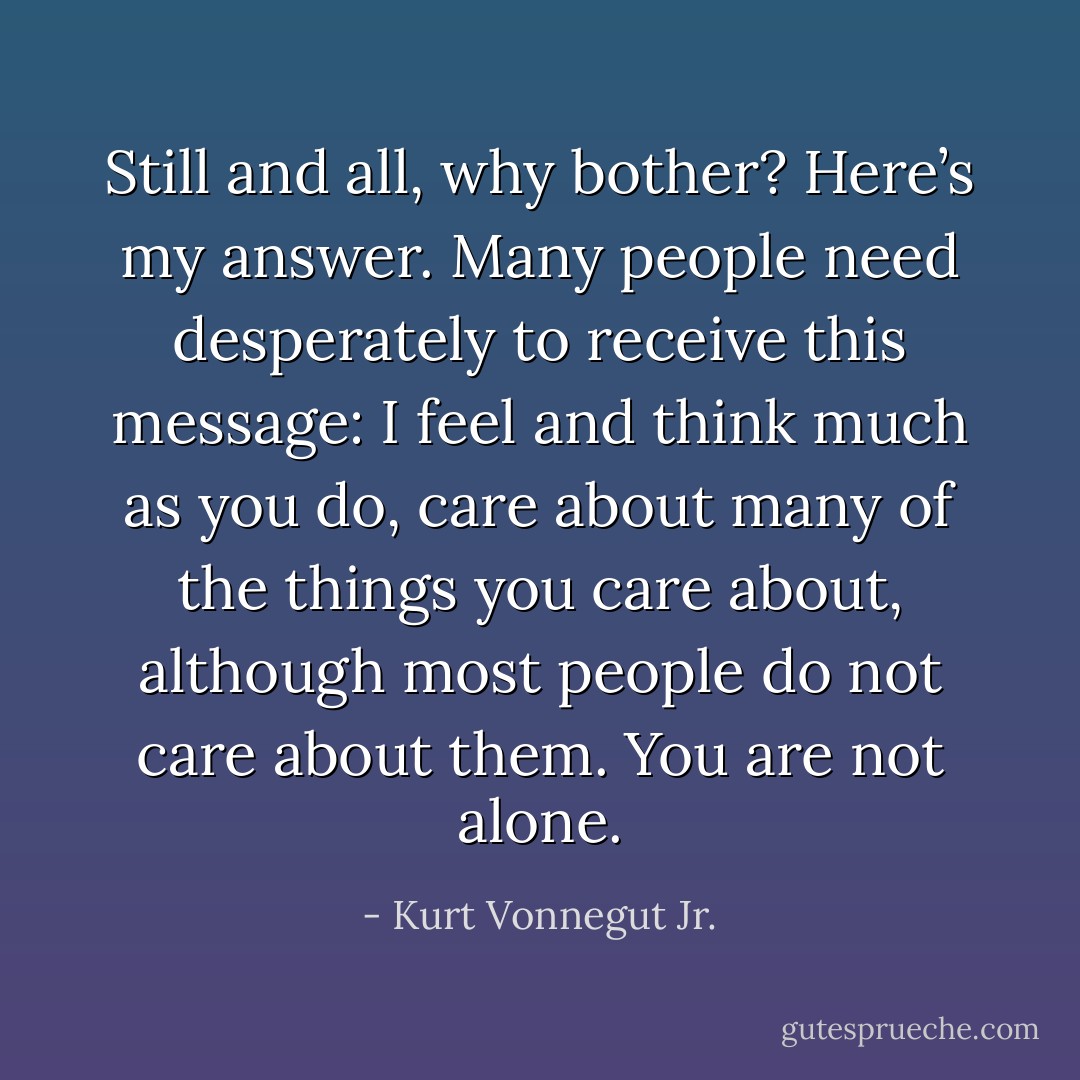 Still and all, why bother? Here’s my answer. Many people need desperately to receive this message: I feel and think much as you do, care about many of the things you care about, although most people do not care about them. You are not alone. - Kurt Vonnegut Jr.