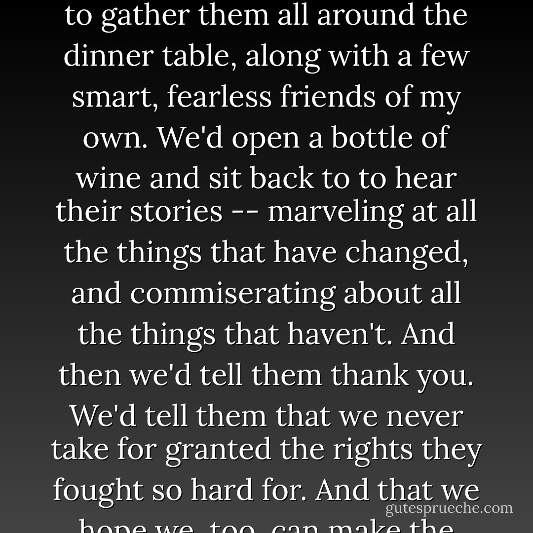 I wish I could have known Barbara Bodichon -- and her whole vibrant circle of smart, fearless women friends. I'd like to gather them all around the dinner table, along with a few smart, fearless friends of my own. We'd open a bottle of wine and sit back to to hear their stories -- marveling at all the things that have changed, and commiserating about all the things that haven't. And then we'd tell them <em>thank you</em>. We'd tell them that we never take for granted the rights they fought so hard for. And that we hope we, too, can make the world just a little better for the ones who follow after. - Terri Windling