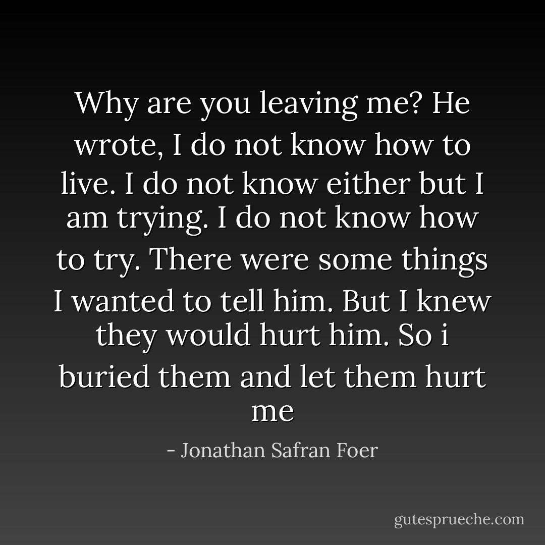 Why are you leaving me?<br />He wrote, I do not know how to live.<br />I do not know either but I am trying.<br />I do not know how to try.<br />There were some things I wanted to tell him. But I knew they would hurt him. So i buried them and let them hurt me - Jonathan Safran Foer