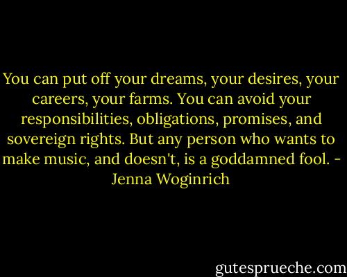You can put off your dreams, your desires, your careers, your farms. You can avoid your responsibilities, obligations, promises, and sovereign rights. But any person who wants to make music, and doesn't, is a goddamned fool. - Jenna Woginrich
