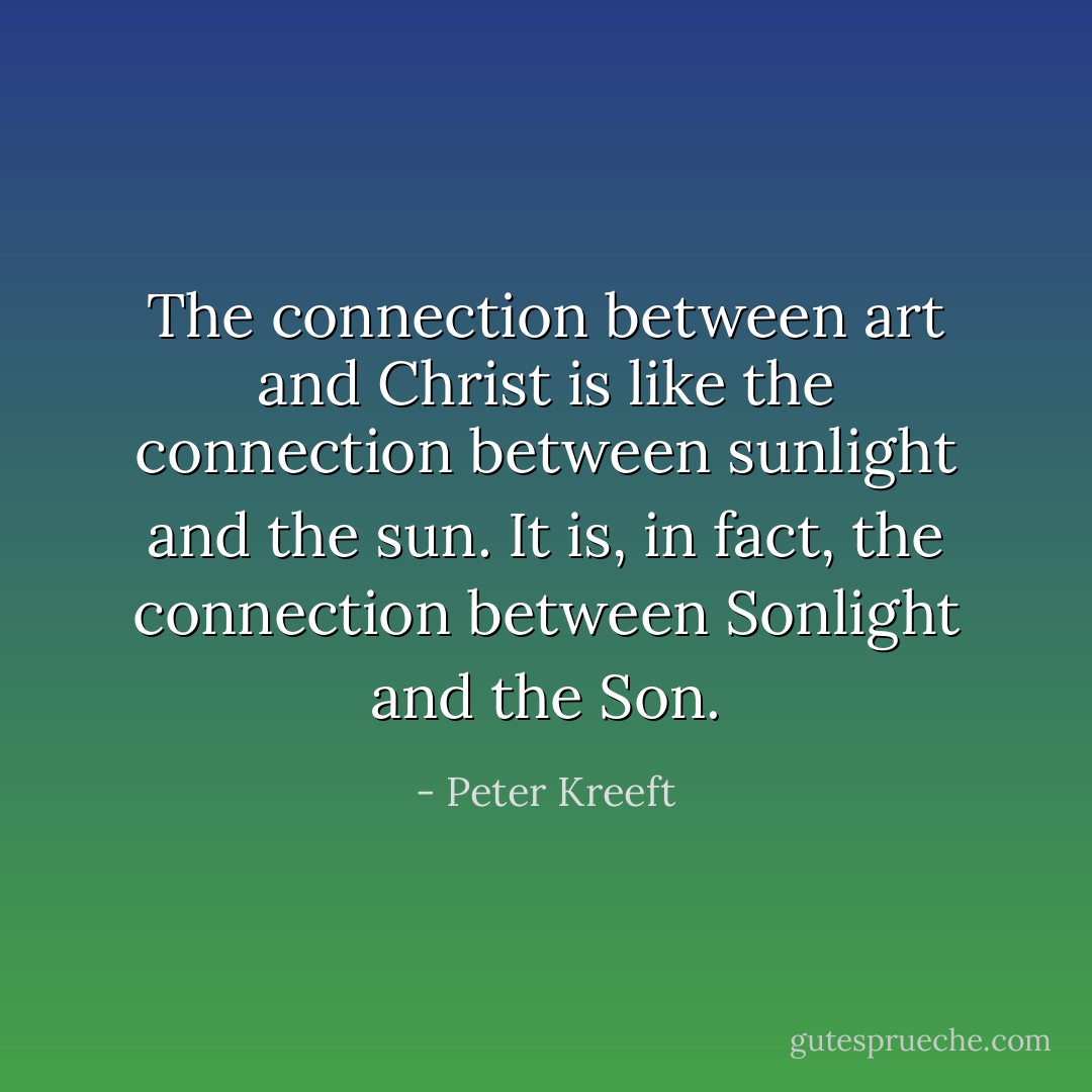 The connection between art and Christ is like the connection between sunlight and the sun. It is, in fact, the connection between Sonlight and the Son. - Peter Kreeft