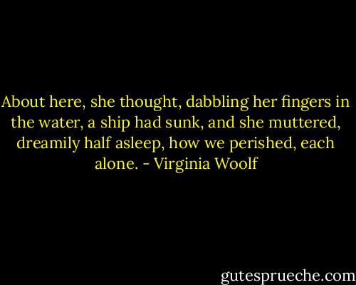 About here, she thought, dabbling her fingers in the water, a ship had sunk, and she muttered, dreamily half asleep, how we perished, each alone. - Virginia Woolf
