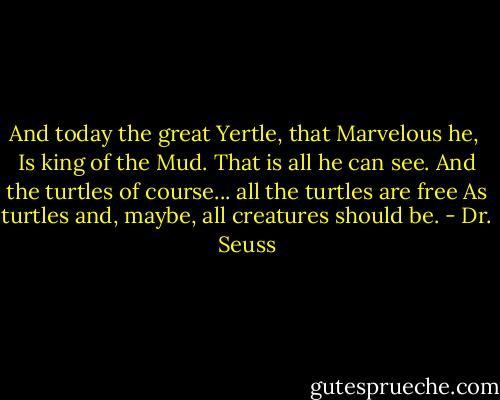 And today the great Yertle, that Marvelous he, <br />Is king of the Mud. That is all he can see.<br />And the turtles of course... all the turtles are free<br />As turtles and, maybe, all creatures should be. - Dr. Seuss