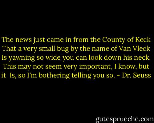 The news just came in from the County of Keck<br />That a very small bug by the name of Van Vleck<br />Is yawning so wide you can look down his neck.<br />This may not seem very important, I know, but it <br />Is, so I'm bothering telling you so. - Dr. Seuss