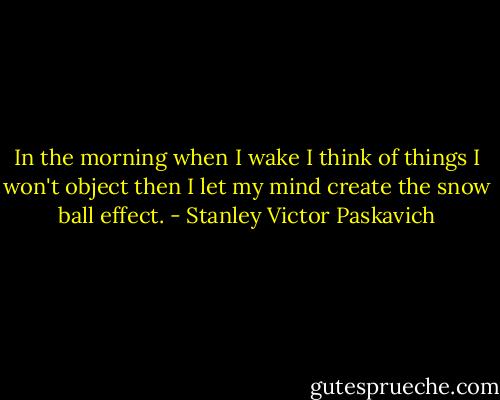 In the morning when I wake I think of things I won't object then I let my mind create the snow ball effect. - Stanley Victor Paskavich