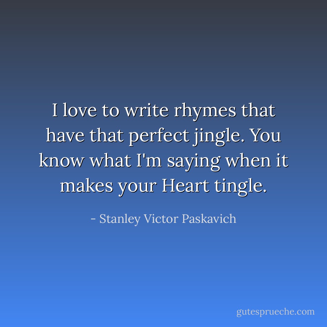 I love to write rhymes that have that perfect jingle. You know what I'm saying when it makes your Heart tingle. - Stanley Victor Paskavich
