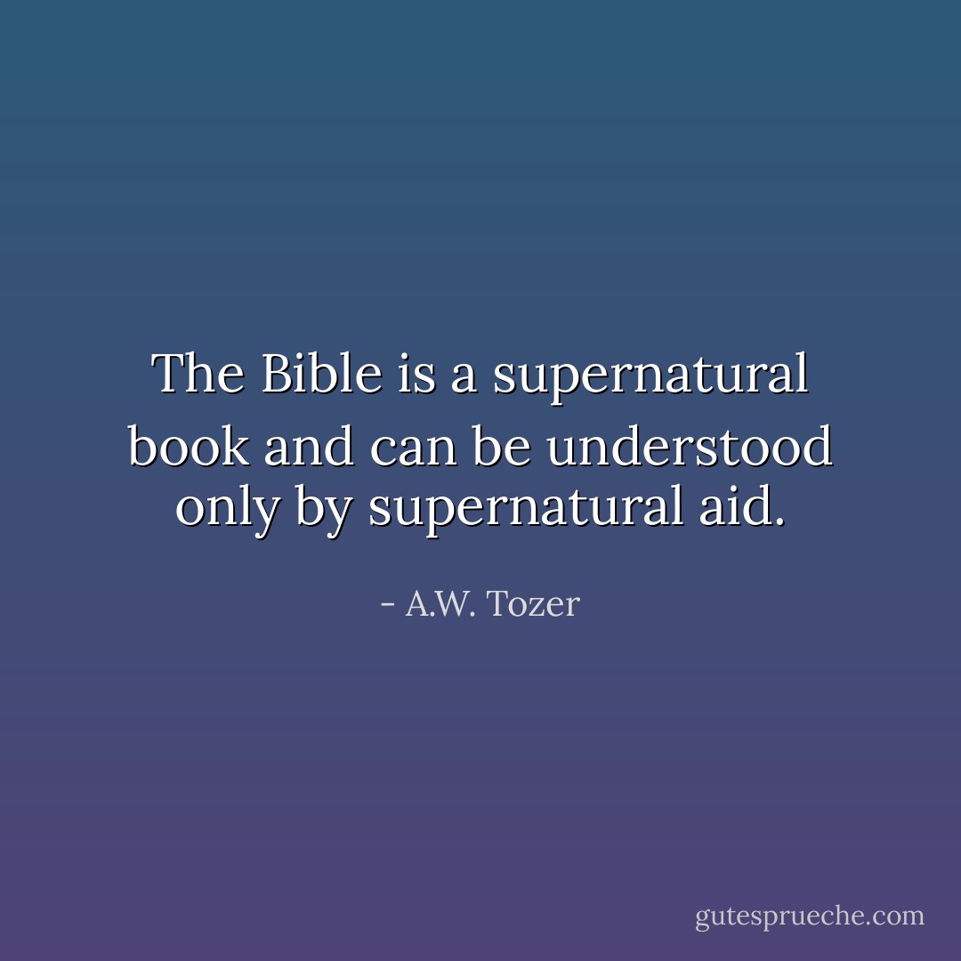 The Bible is a supernatural book and can be understood only by supernatural aid. - A.W. Tozer