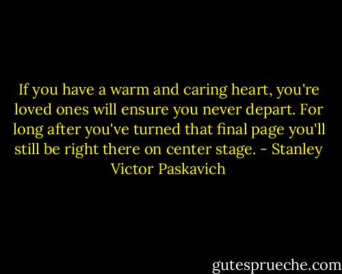 If you have a warm and caring heart, you're loved ones will ensure you never depart. For long after you've turned that final page you'll still be right there on center stage. - Stanley Victor Paskavich