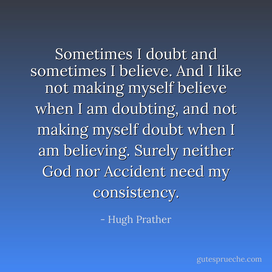 Sometimes I doubt and sometimes I believe. And I like not making myself believe when I am doubting, and not making myself doubt when I am believing. Surely neither God nor Accident need my consistency. - Hugh Prather