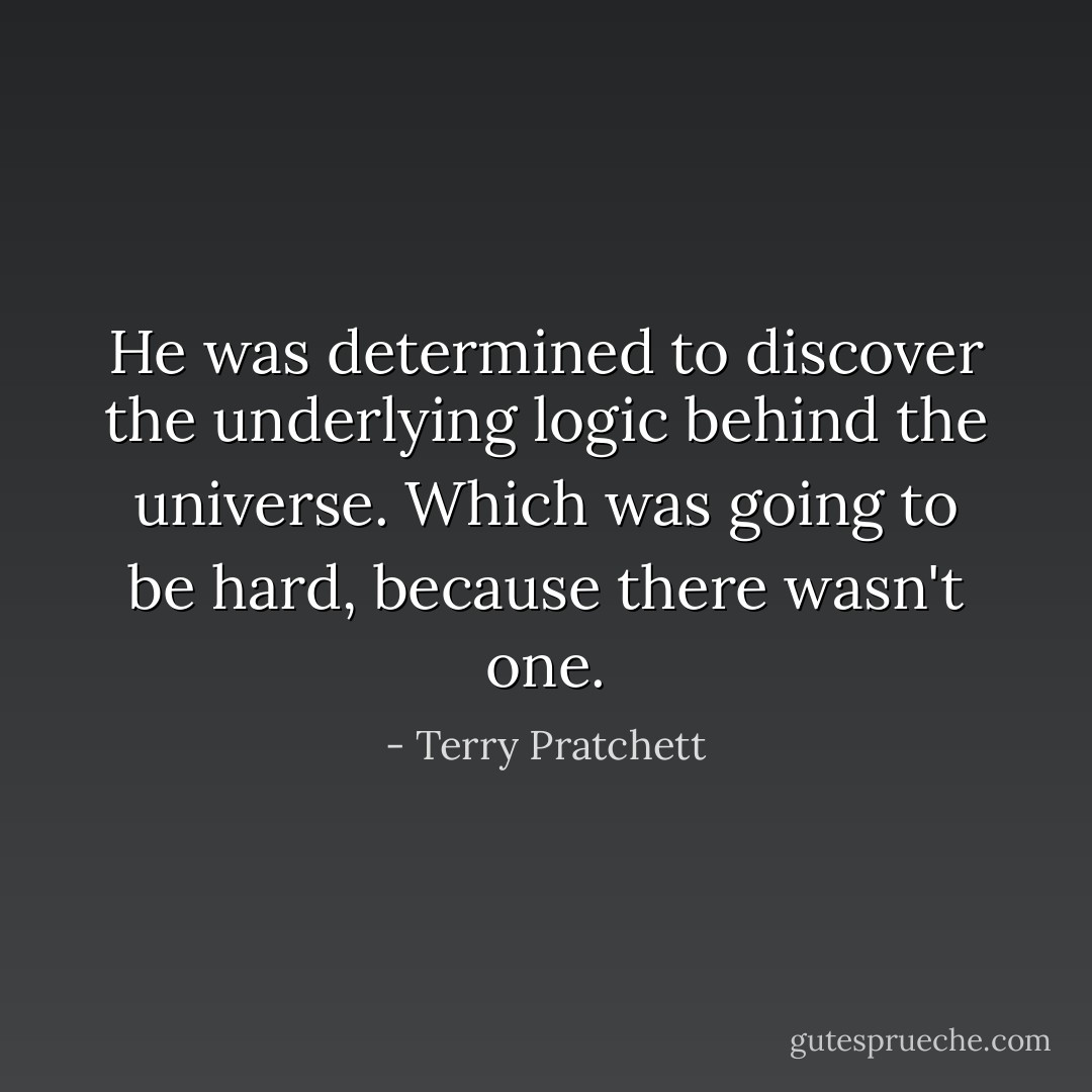 He was determined to discover the underlying logic behind the universe.<br />Which was going to be hard, because there wasn't one. - Terry Pratchett
