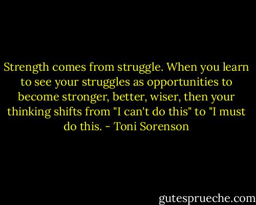 Strength comes from struggle. When you learn to see your struggles as opportunities to become stronger, better, wiser, then your thinking shifts from "I can't do this" to "I must do this. - Toni Sorenson