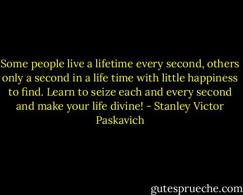 Some people live a lifetime every second, others only a second in a life time with little happiness to find. Learn to seize each and every second and make your life divine! - Stanley Victor Paskavich