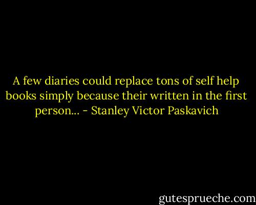 A few diaries could replace tons of self help books simply because their written in the first person... - Stanley Victor Paskavich