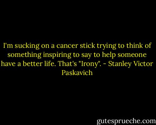 I'm sucking on a cancer stick trying to think of something inspiring to say to help someone have a better life. That's "Irony". - Stanley Victor Paskavich
