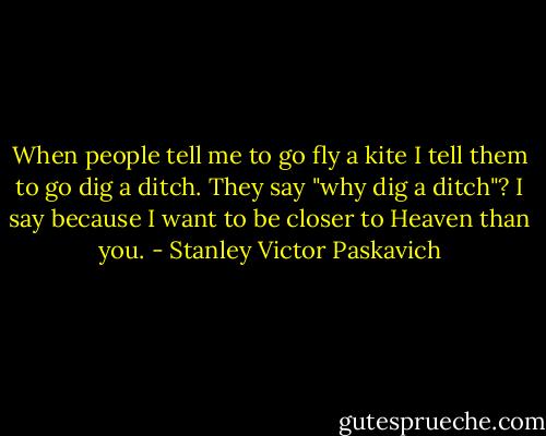 When people tell me to go fly a kite I tell them to go dig a ditch. They say "why dig a ditch"? I say because I want to be closer to Heaven than you. - Stanley Victor Paskavich