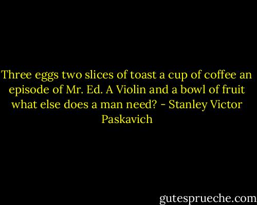 Three eggs two slices of toast a cup of coffee an episode of Mr. Ed. A Violin and a bowl of fruit what else does a man need? - Stanley Victor Paskavich