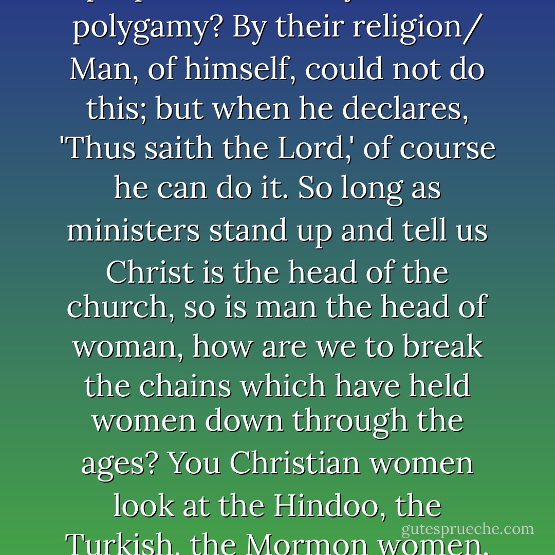 You may go over the world and you will find that every form of religion which has breathed upon this earth has degraded woman... I have been traveling over the old world during the last few years and have found new food for thought. What power is it that makes the Hindoo woman burn herself upon the funeral pyre of her husband? Her religion. What holds the Turkish woman in the harem? Her religion. By what power do the Mormons perpetuate their system of polygamy? By their religion/ Man, of himself, could not do this; but when he declares, 'Thus saith the Lord,' of course he can do it. So long as ministers stand up and tell us Christ is the head of the church, so is man the head of woman, how are we to break the chains which have held women down through the ages? You Christian women look at the Hindoo, the Turkish, the Mormon women, and wonder how they can be held in such bondage...<br /><br />Now I ask you if our religion teaches the dignity of woman? It teaches us the abominable idea of the sixth century--Augustine's idea--that motherhood is a curse; that woman is the author of sin, and is most corrupt. Can we ever cultivate any proper sense of self-respect as long as women take such sentiments from the mouths of the priesthood? - Elizabeth Cady Stanton