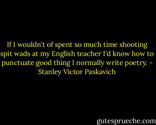 If I wouldn't of spent so much time shooting spit wads at my English teacher I'd know how to punctuate good thing I normally write poetry. - Stanley Victor Paskavich