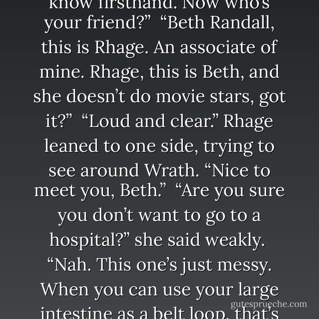 No, thanks.” Rhage laughed. “I’m a good little sewer, as you know firsthand. Now who’s your friend?” <br />“Beth Randall, this is Rhage. An associate of mine. Rhage, this is Beth, and she doesn’t do movie stars, got it?” <br />“Loud and clear.” Rhage leaned to one side, trying to see around Wrath. “Nice to meet you, Beth.”<br /> “Are you sure you don’t want to go to a hospital?” she said weakly.<br /> “Nah. This one’s just messy. When you can use your large intestine as a belt loop, that’s when you hit the pros. - J.R. Ward