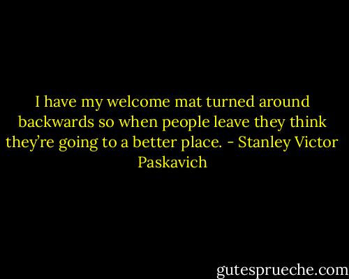 I have my welcome mat turned around backwards so when people leave they think they’re going to a better place. - Stanley Victor Paskavich