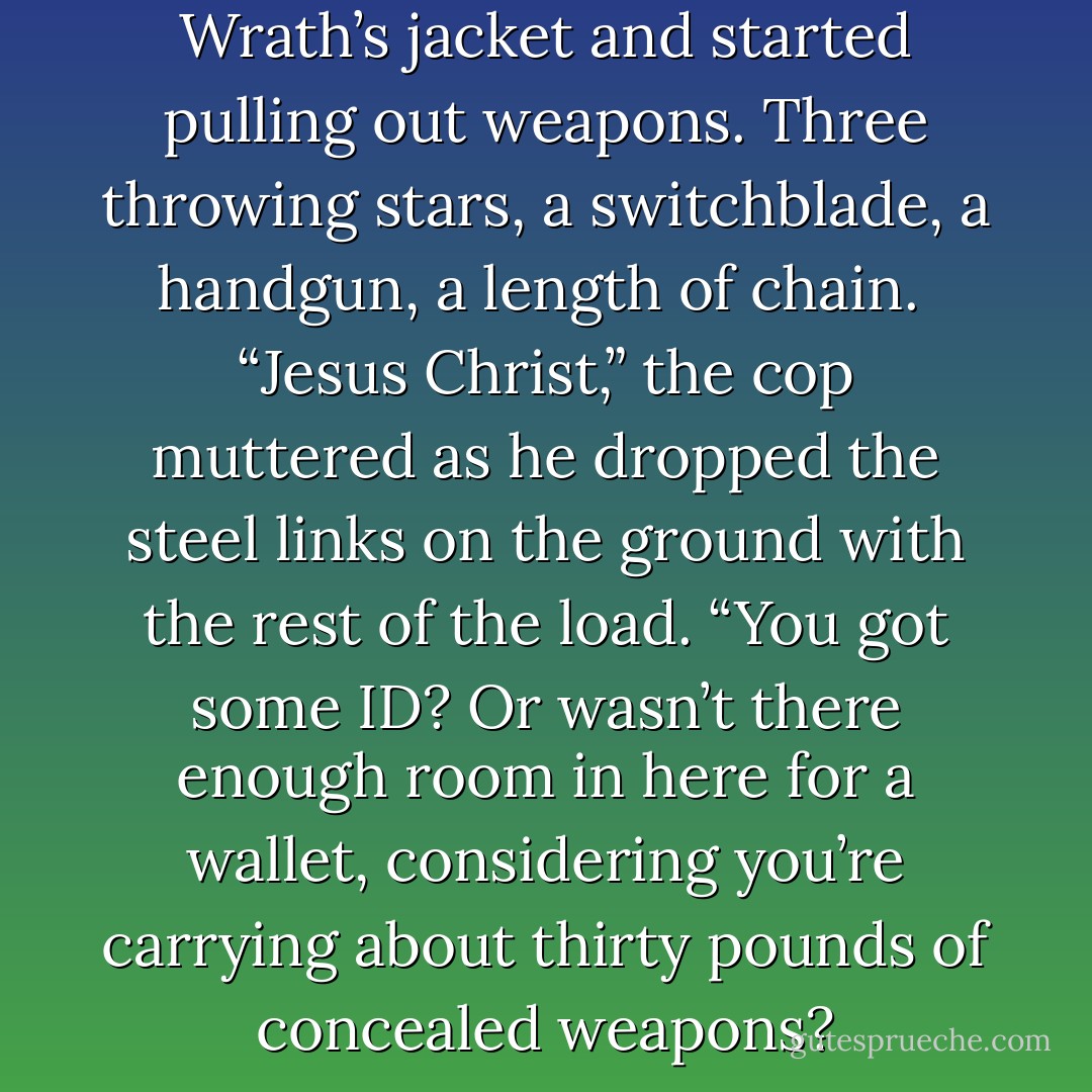 The human reached inside Wrath’s jacket and started pulling out weapons. Three throwing stars, a switchblade, a handgun, a length of chain.<br /> “Jesus Christ,” the cop muttered as he dropped the steel links on the ground with the rest of the load. “You got some ID? Or wasn’t there enough room in here for a wallet, considering you’re carrying about thirty pounds of concealed weapons? - J.R. Ward