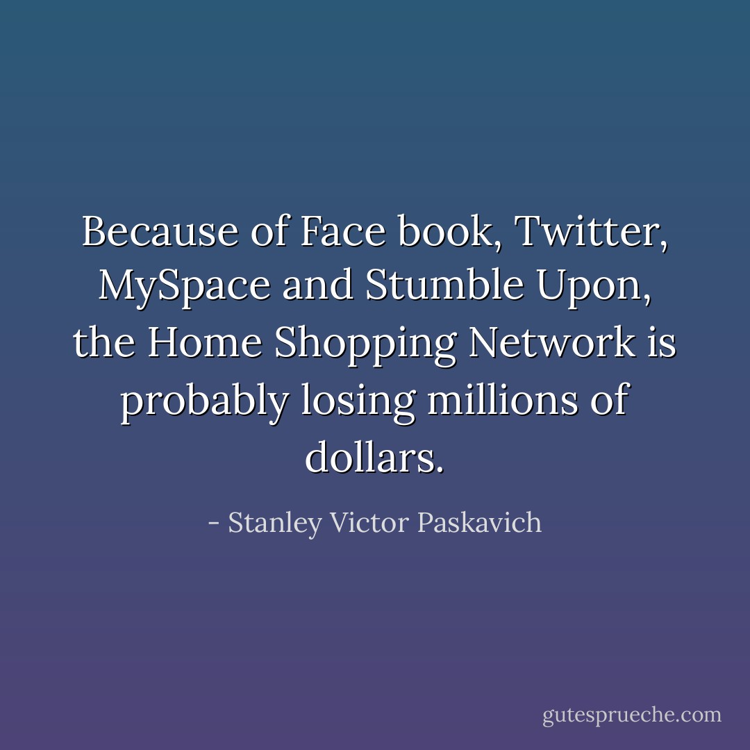 Because of Face book, Twitter, MySpace and Stumble Upon, the Home Shopping Network is probably losing millions of dollars. - Stanley Victor Paskavich