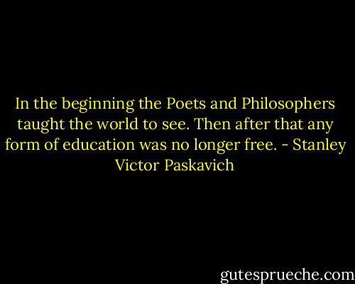 In the beginning the Poets and Philosophers taught the world to see. Then after that any form of education was no longer free. - Stanley Victor Paskavich