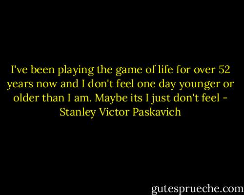 I've been playing the game of life for over 52 years now and I don't feel one day younger or older than I am. Maybe its I just don't feel - Stanley Victor Paskavich