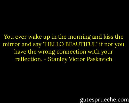 You ever wake up in the morning and kiss the mirror and say "HELLO BEAUTIFUL" if not you have the wrong connection with your reflection. - Stanley Victor Paskavich