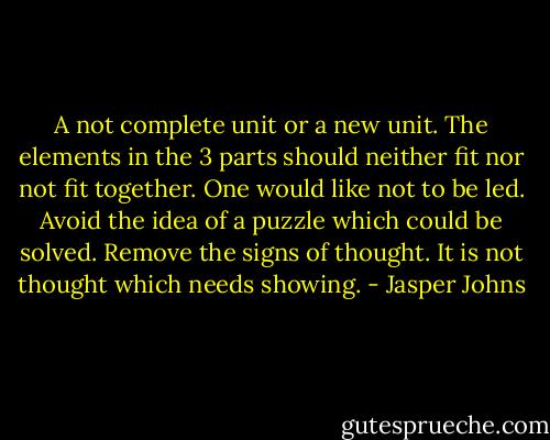 A not complete unit or a new unit. The elements in the 3 parts should neither fit nor not fit together.<br />One would like not to be led. Avoid the idea of a puzzle which could be solved. Remove the signs of thought. It is not thought which needs showing. - Jasper Johns