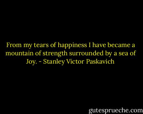 From my tears of happiness I have became a mountain of strength surrounded by a sea of Joy. - Stanley Victor Paskavich