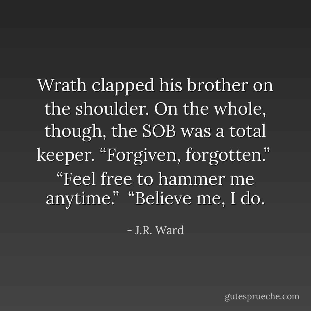 Wrath clapped his brother on the shoulder. On the whole, though, the SOB was a total keeper. “Forgiven, forgotten.”<br /> “Feel free to hammer me anytime.” <br />“Believe me, I do. - J.R. Ward