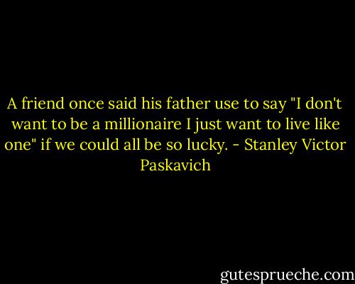 A friend once said his father use to say "I don't want to be a millionaire I just want to live like one" if we could all be so lucky. - Stanley Victor Paskavich