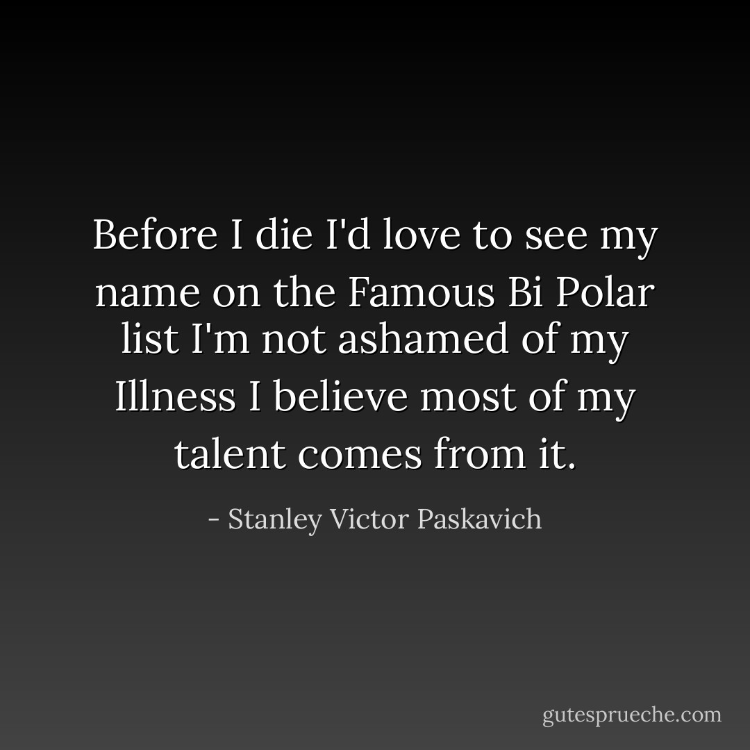 Before I die I'd love to see my name on the Famous Bi Polar list I'm not ashamed of my Illness I believe most of my talent comes from it. - Stanley Victor Paskavich