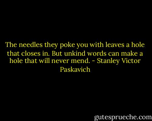 The needles they poke you with leaves a hole that closes in. But unkind words can make a hole that will never mend. - Stanley Victor Paskavich