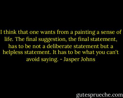 I think that one wants from a painting a sense of life. The final suggestion, the final statement, has to be not a deliberate statement but a helpless statement. It has to be what you can't avoid saying. - Jasper Johns