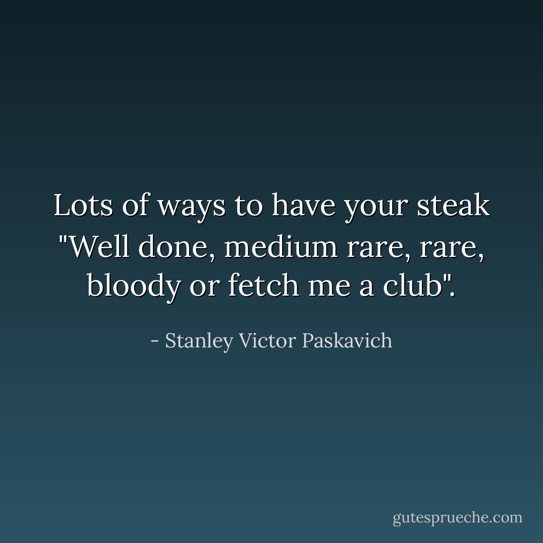 Lots of ways to have your steak "Well done, medium rare, rare, bloody or fetch me a club". - Stanley Victor Paskavich