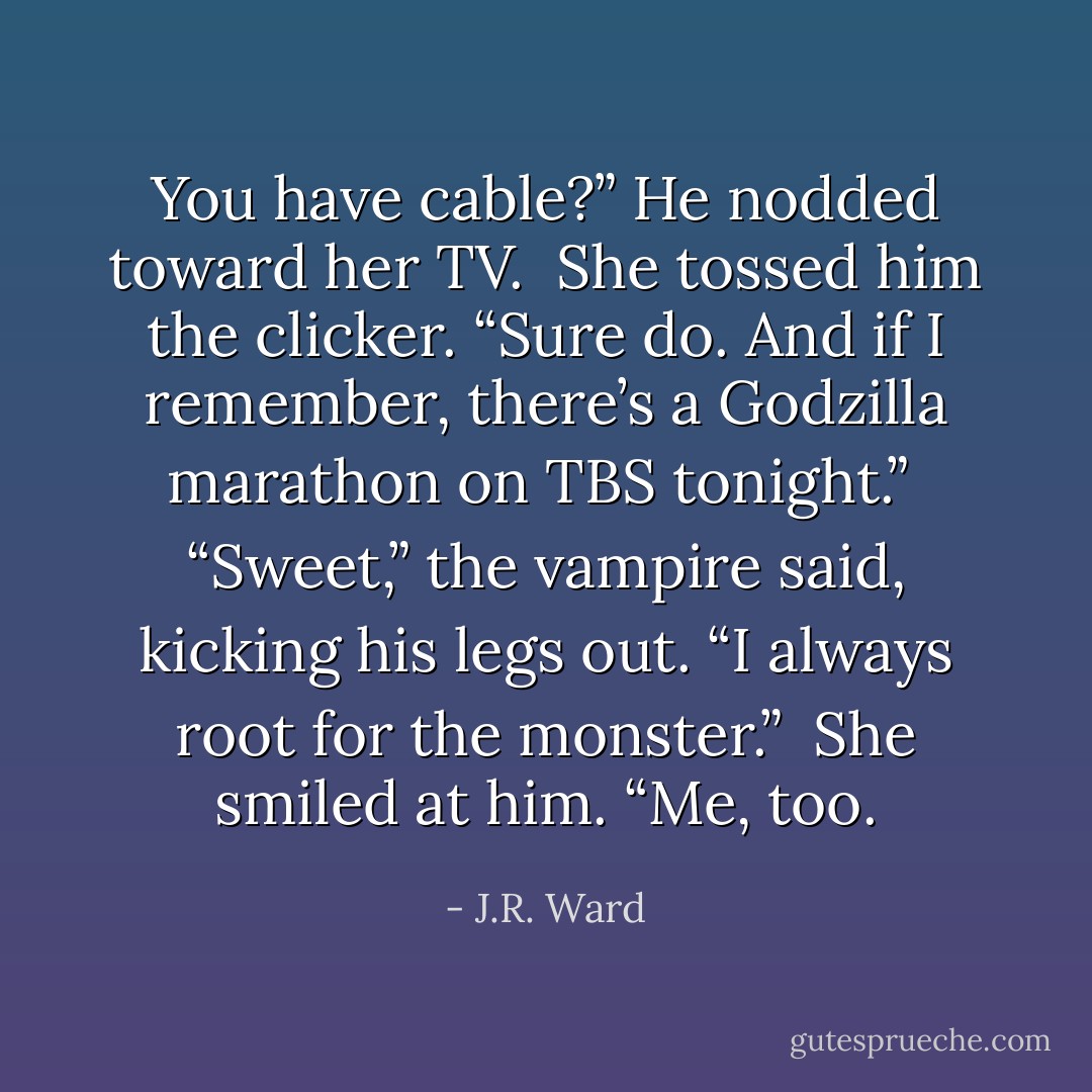 You have cable?” He nodded toward her TV. <br />She tossed him the clicker. “Sure do. And if I remember, there’s a Godzilla marathon on TBS tonight.” <br />“Sweet,” the vampire said, kicking his legs out. “I always root for the monster.” <br />She smiled at him. “Me, too. - J.R. Ward