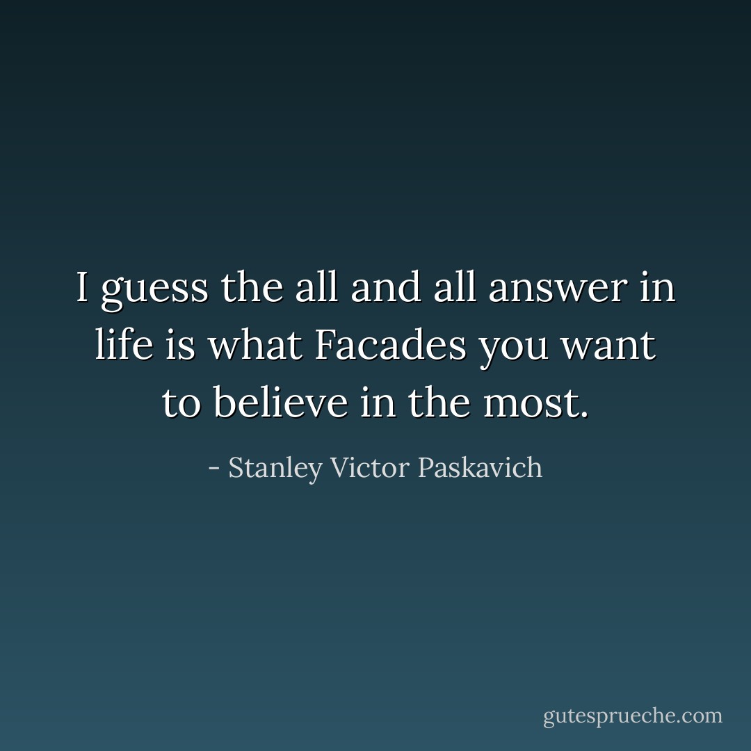 I guess the all and all answer in life is what Facades you want to believe in the most. - Stanley Victor Paskavich