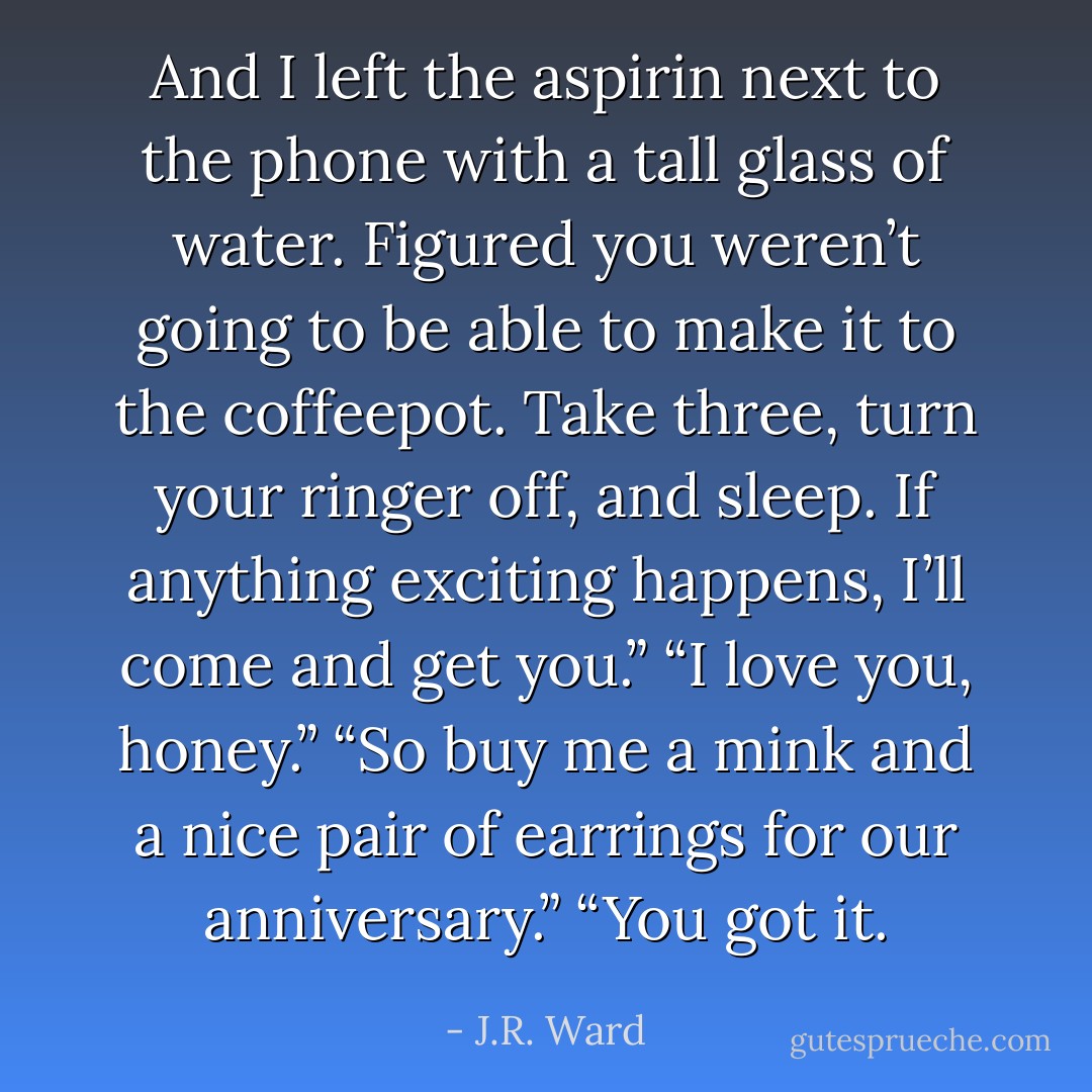 And I left the aspirin next to the phone with a tall glass of water. Figured you weren’t going to be able to make it to the coffeepot. Take three, turn your ringer off, and sleep. If anything exciting happens, I’ll come and get you.”<br />“I love you, honey.”<br />“So buy me a mink and a nice pair of earrings for our anniversary.”<br />“You got it. - J.R. Ward