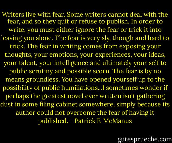 Writers live with fear. Some writers cannot deal with the fear, and so they quit or refuse to publish. In order to write, you must either ignore the fear or trick it into leaving you alone. The fear is very sly, though and hard to trick. The fear in writing comes from exposing your thoughts, your emotions, your experiences, your ideas, your talent, your intelligence and ultimately your self to public scrutiny and possible scorn. The fear is by no means groundless. You have opened yourself up to the possibility of public humiliations...I sometimes wonder if perhaps the greatest novel ever written isn't gathering dust in some filing cabinet somewhere, simply because its author could not overcome the fear of having it published. - Patrick F. McManus