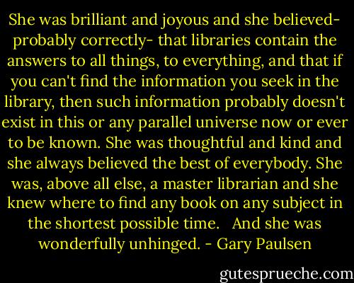 She was brilliant and joyous and she believed- probably correctly- that libraries contain the answers to all things, to everything, and that if you can't find the information you seek in the library, then such information probably doesn't exist in this or any parallel universe now or ever to be known. She was thoughtful and kind and she always believed the best of everybody. She was, above all else, a master librarian and she knew where to find any book on any subject in the shortest possible time. <br /><br />And she was wonderfully unhinged. - Gary Paulsen