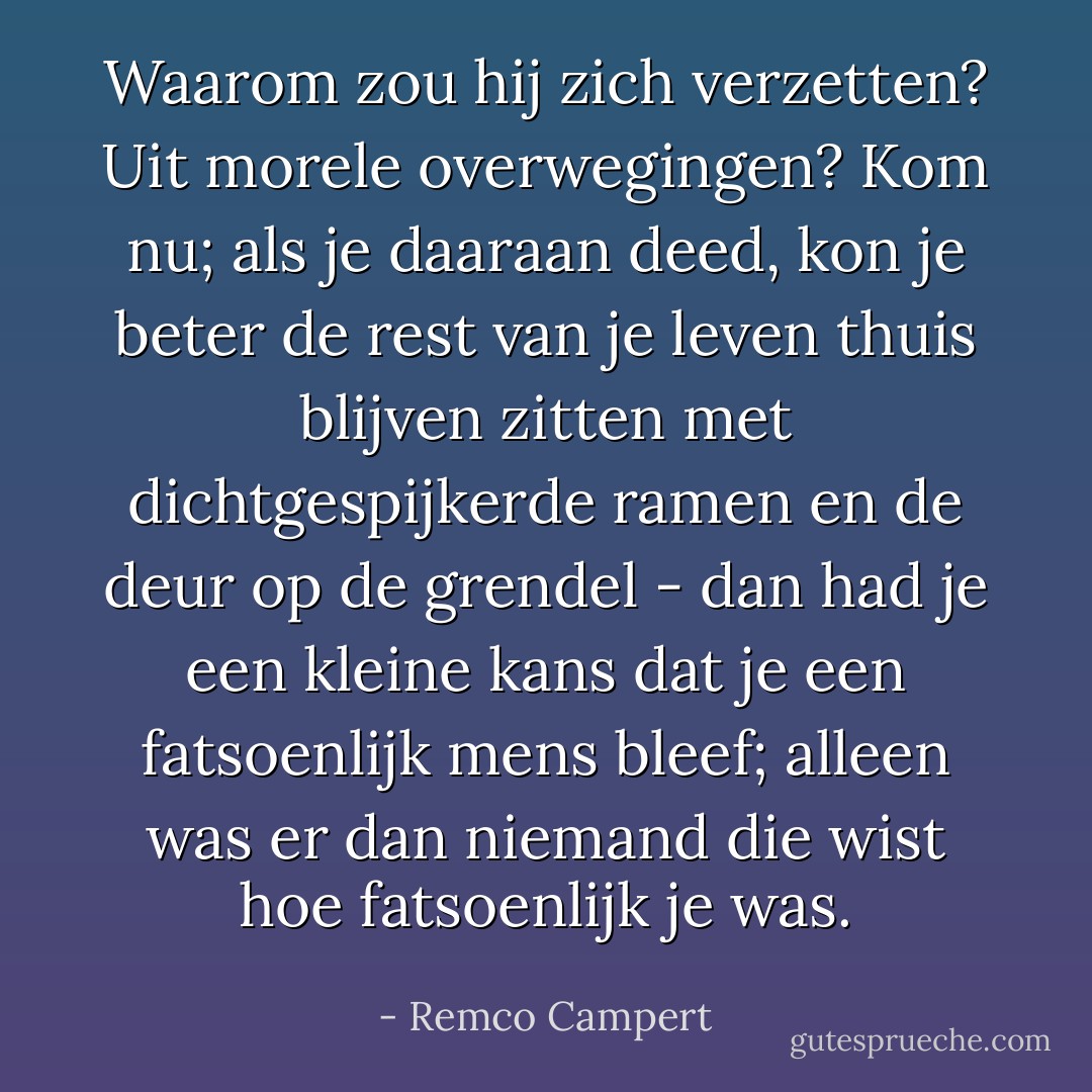 Waarom zou hij zich verzetten? Uit morele overwegingen? Kom nu; als je daaraan deed, kon je beter de rest van je leven thuis blijven zitten met dichtgespijkerde ramen en de deur op de grendel - dan had je een kleine kans dat je een fatsoenlijk mens bleef; alleen was er dan niemand die wist hoe fatsoenlijk je was. - Remco Campert