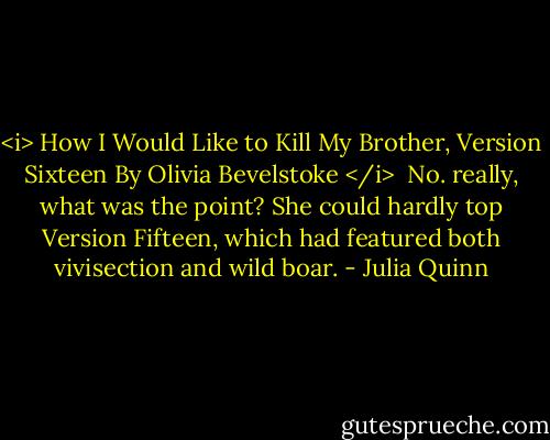 <i> How I Would Like to Kill My Brother,<br />Version Sixteen<br />By Olivia Bevelstoke </i><br /><br />No. really, what was the point? She could hardly top Version Fifteen, which had featured both vivisection and wild boar. - Julia Quinn
