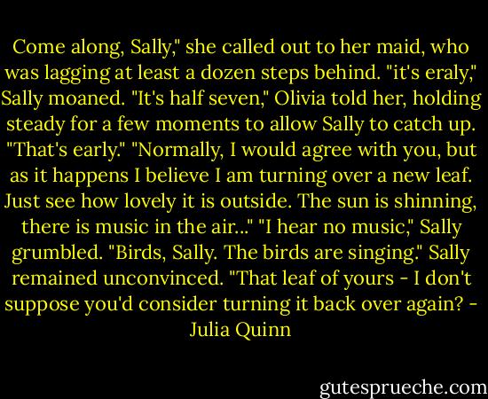 Come along, Sally," she called out to her maid, who was lagging at least a dozen steps behind.<br />"it's eraly," Sally moaned.<br />"It's half seven," Olivia told her, holding steady for a few moments to allow Sally to catch up.<br />"That's early."<br />"Normally, I would agree with you, but as it happens I believe I am turning over a new leaf. Just see how lovely it is outside. The sun is shinning, there is music in the air..."<br />"I hear no music," Sally grumbled.<br />"Birds, Sally. The birds are singing."<br />Sally remained unconvinced. "That leaf of yours - I don't suppose you'd consider turning it back over again? - Julia Quinn