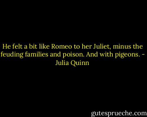He felt a bit like Romeo to her Juliet, minus the feuding families and poison.<br />And with pigeons. - Julia Quinn